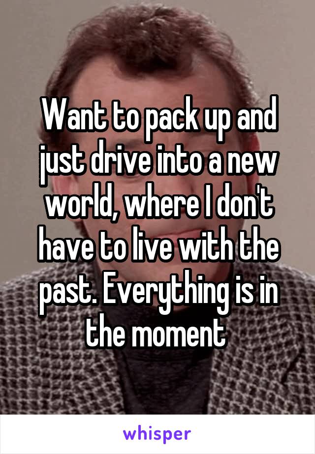 Want to pack up and just drive into a new world, where I don't have to live with the past. Everything is in the moment 