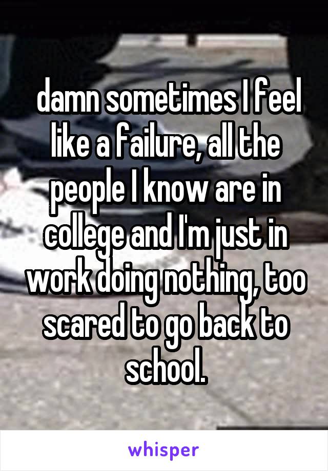  damn sometimes I feel like a failure, all the people I know are in college and I'm just in work doing nothing, too scared to go back to school.