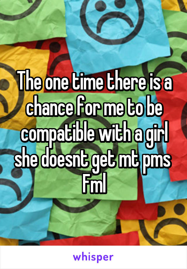 The one time there is a chance for me to be compatible with a girl she doesnt get mt pms 
Fml