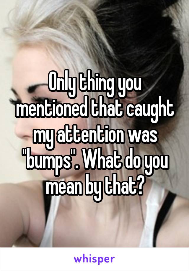 Only thing you mentioned that caught my attention was "bumps". What do you mean by that?