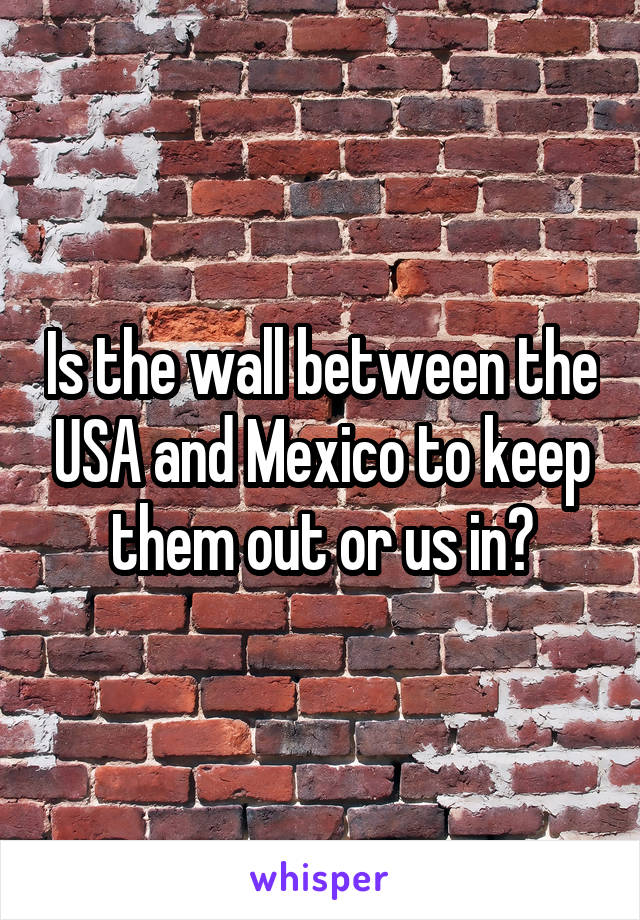 Is the wall between the USA and Mexico to keep them out or us in?