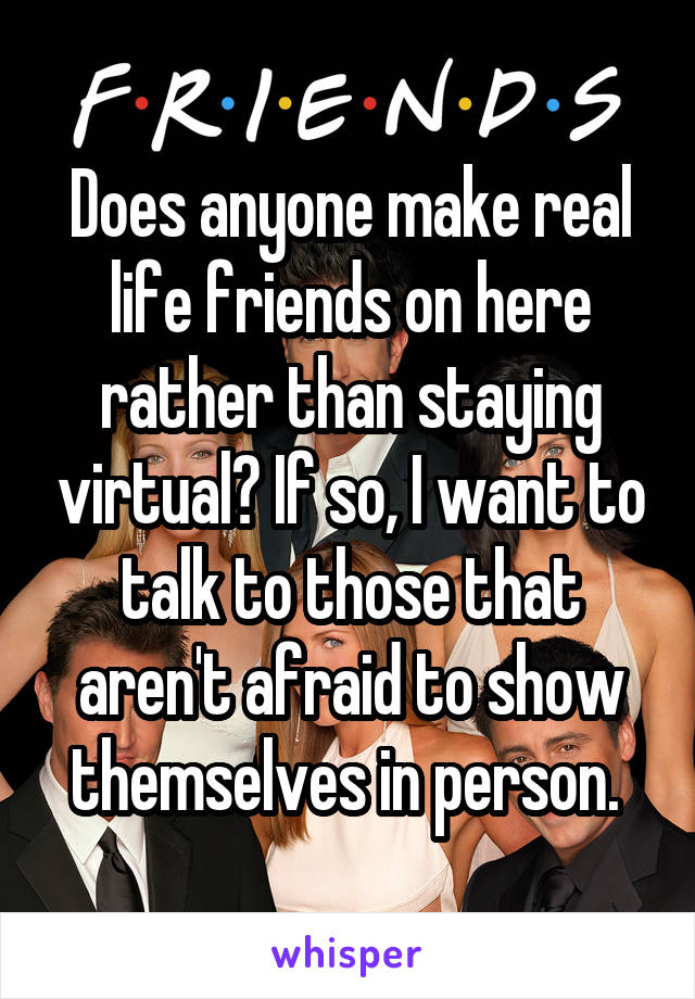 Does anyone make real life friends on here rather than staying virtual? If so, I want to talk to those that aren't afraid to show themselves in person. 