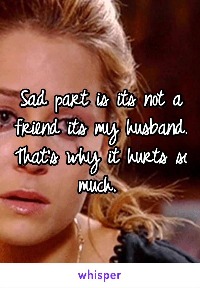 Sad part is its not a friend its my husband. That's why it hurts so much. 