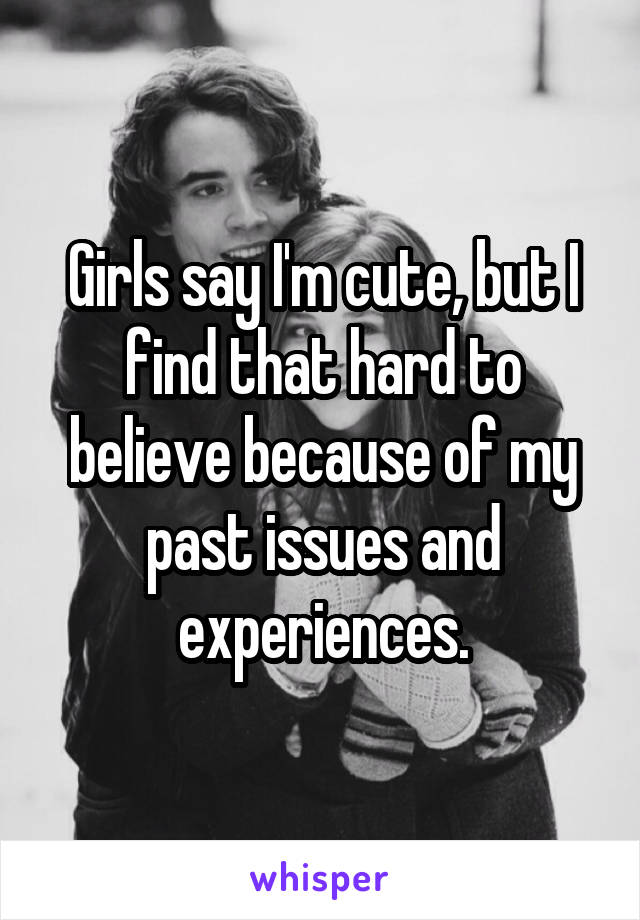 Girls say I'm cute, but I find that hard to believe because of my past issues and experiences.