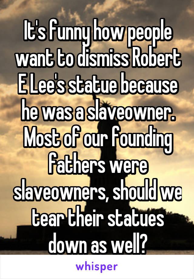 It's funny how people want to dismiss Robert E Lee's statue because he was a slaveowner. Most of our founding fathers were slaveowners, should we tear their statues down as well?