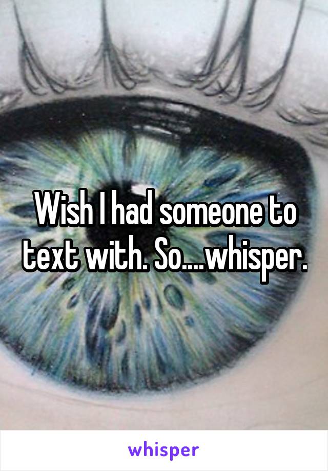 Wish I had someone to text with. So....whisper.