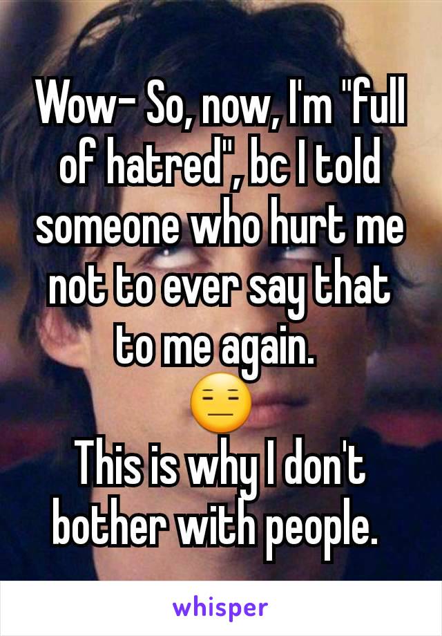 Wow- So, now, I'm "full of hatred", bc I told someone who hurt me not to ever say that to me again. 
😑
This is why I don't bother with people. 