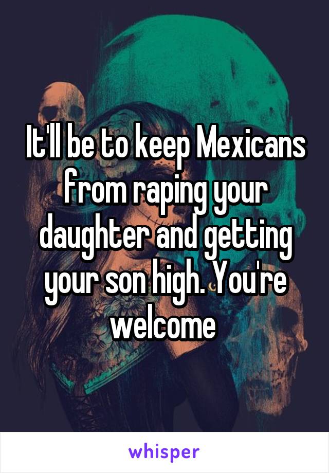 It'll be to keep Mexicans from raping your daughter and getting your son high. You're welcome 