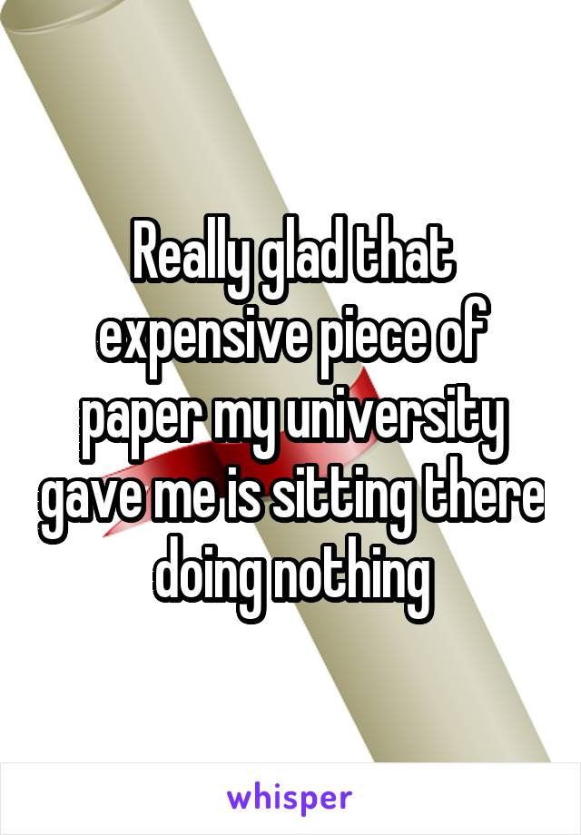 Really glad that expensive piece of paper my university gave me is sitting there doing nothing