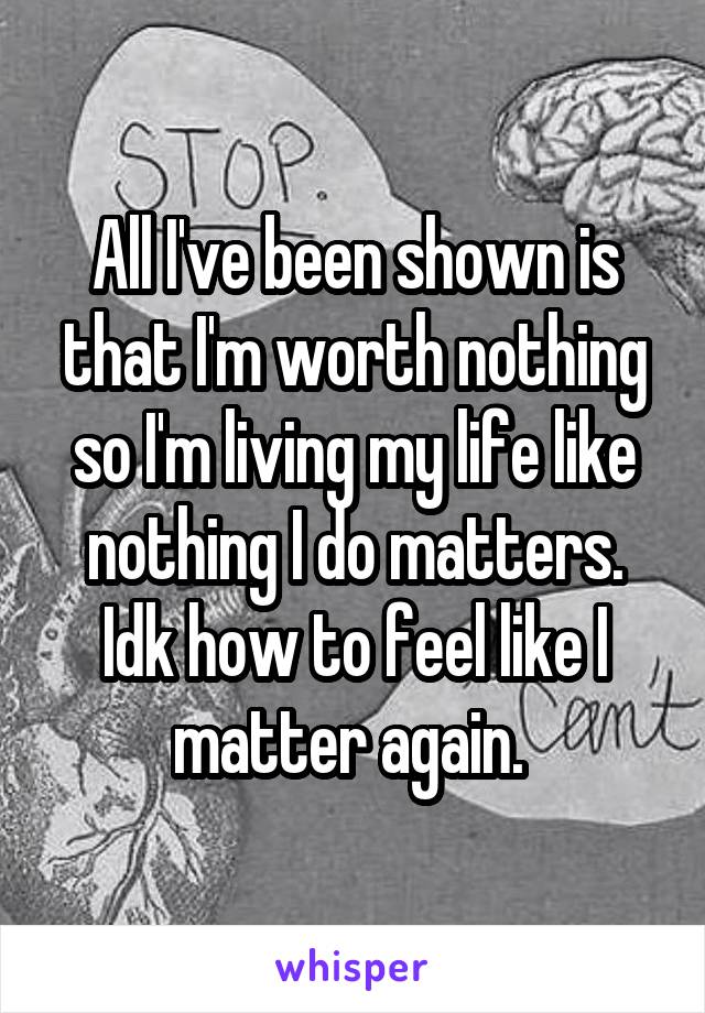 All I've been shown is that I'm worth nothing so I'm living my life like nothing I do matters. Idk how to feel like I matter again. 