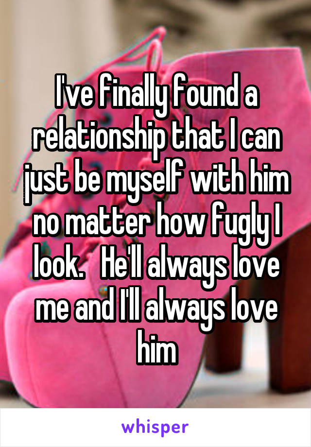 I've finally found a relationship that I can just be myself with him no matter how fugly I look.   He'll always love me and I'll always love him