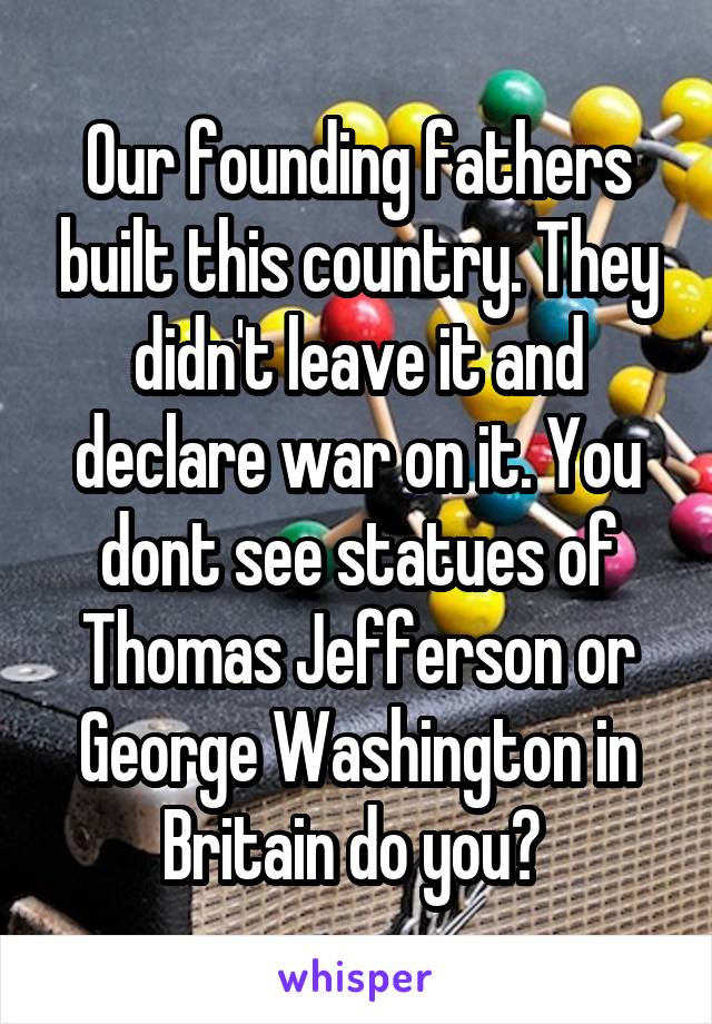 Our founding fathers built this country. They didn't leave it and declare war on it. You dont see statues of Thomas Jefferson or George Washington in Britain do you? 