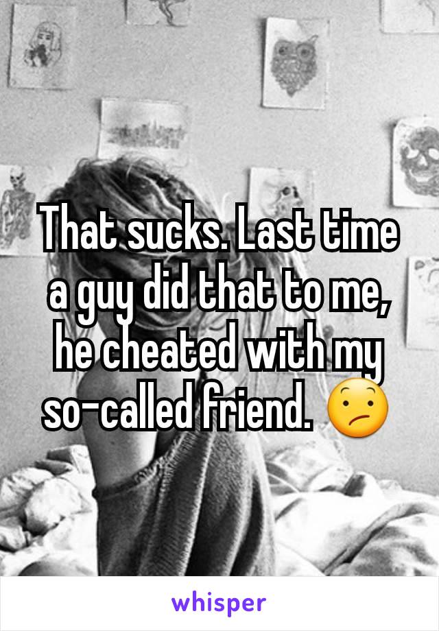 That sucks. Last time a guy did that to me, he cheated with my so-called friend. 😕