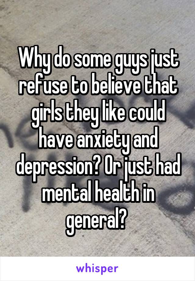 Why do some guys just refuse to believe that girls they like could have anxiety and depression? Or just had mental health in general? 