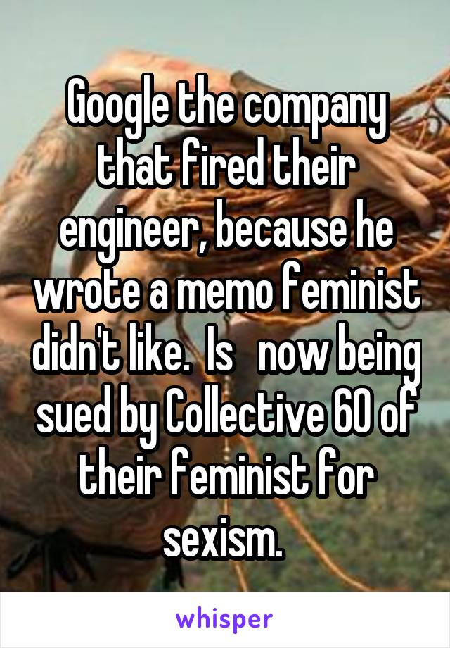 Google the company that fired their engineer, because he wrote a memo feminist didn't like.  Is   now being sued by Collective 60 of their feminist for sexism. 