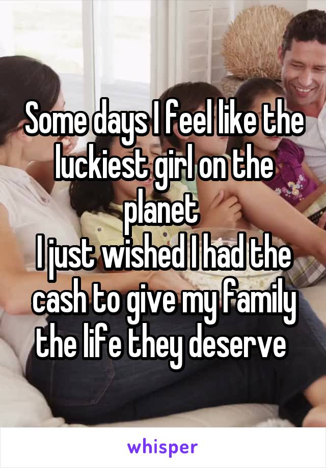 Some days I feel like the luckiest girl on the planet 
I just wished I had the cash to give my family the life they deserve 