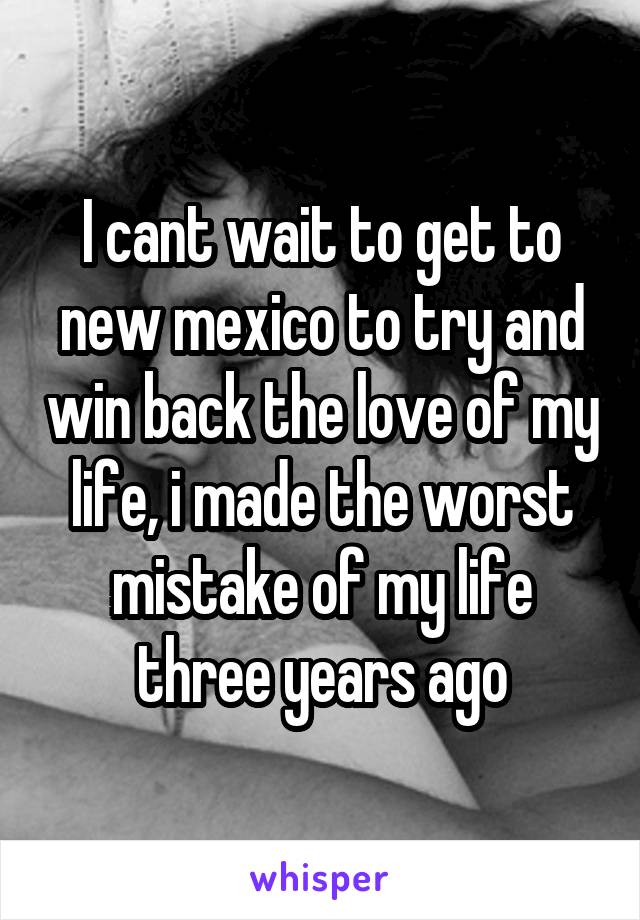 I cant wait to get to new mexico to try and win back the love of my life, i made the worst mistake of my life three years ago