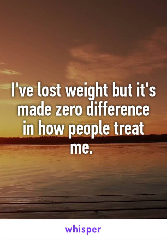 I've lost weight but it's made zero difference in how people treat me. 