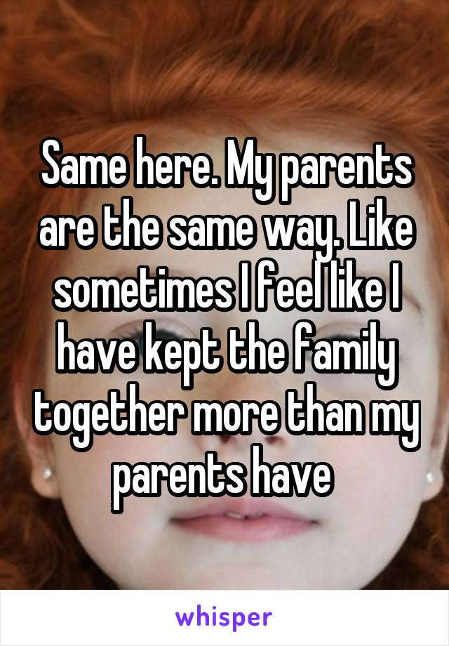 Same here. My parents are the same way. Like sometimes I feel like I have kept the family together more than my parents have 