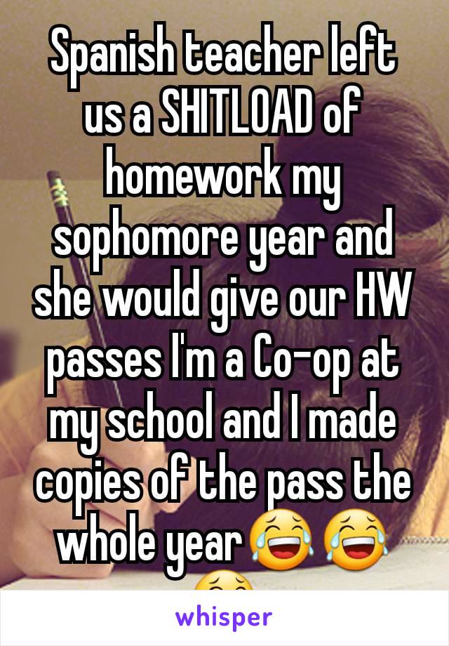 Spanish teacher left us a SHITLOAD of homework my sophomore year and she would give our HW passes I'm a Co-op at my school and I made copies of the pass the whole year😂😂😂