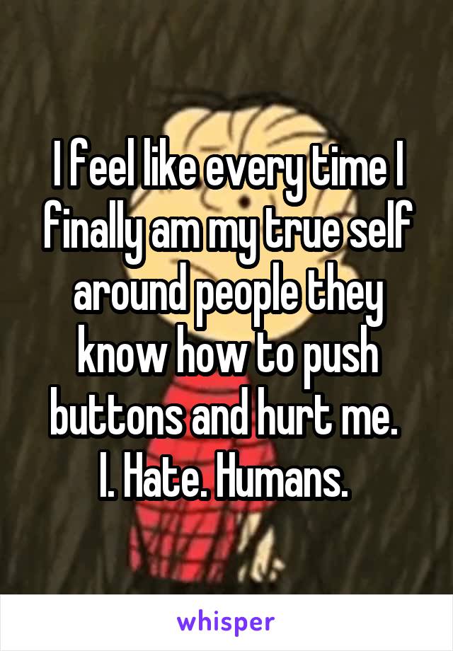 I feel like every time I finally am my true self around people they know how to push buttons and hurt me. 
I. Hate. Humans. 