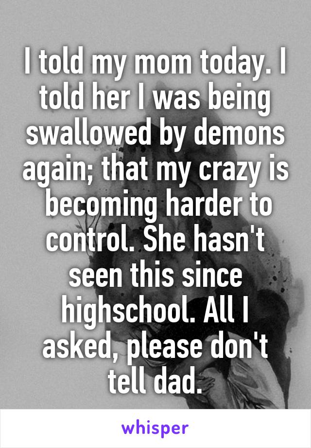 I told my mom today. I told her I was being swallowed by demons again; that my crazy is  becoming harder to control. She hasn't seen this since highschool. All I asked, please don't tell dad.