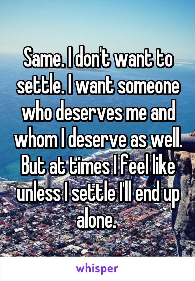 Same. I don't want to settle. I want someone who deserves me and whom I deserve as well. But at times I feel like unless I settle I'll end up alone. 