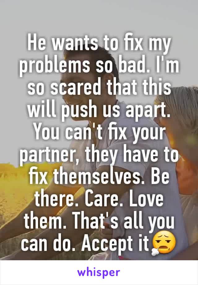 He wants to fix my problems so bad. I'm so scared that this will push us apart. You can't fix your partner, they have to fix themselves. Be there. Care. Love them. That's all you can do. Accept it😧