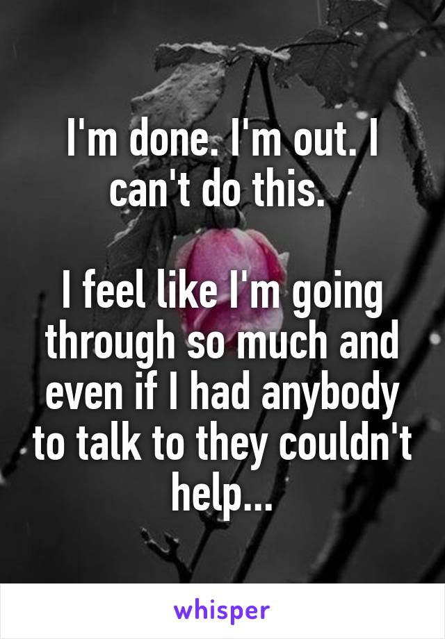 I'm done. I'm out. I can't do this. 

I feel like I'm going through so much and even if I had anybody to talk to they couldn't help...