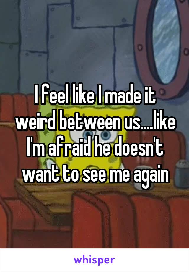 I feel like I made it weird between us....like I'm afraid he doesn't want to see me again