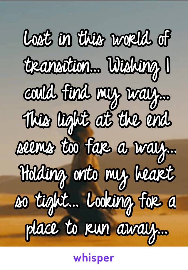 Lost in this world of transition... Wishing I could find my way... This light at the end seems too far a way... Holding onto my heart so tight... Looking for a place to run away...