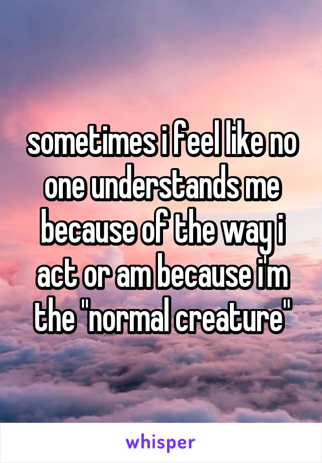 sometimes i feel like no one understands me because of the way i act or am because i'm the "normal creature"