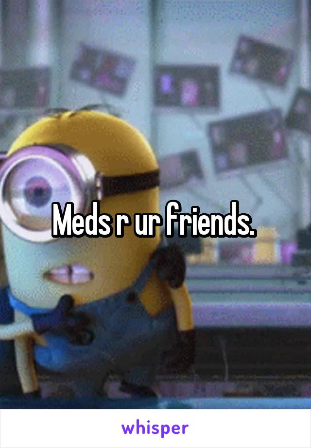 Meds r ur friends. 