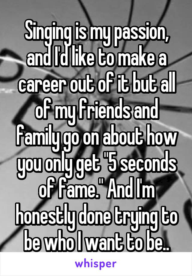 Singing is my passion, and I'd like to make a career out of it but all of my friends and family go on about how you only get "5 seconds of fame." And I'm honestly done trying to be who I want to be..