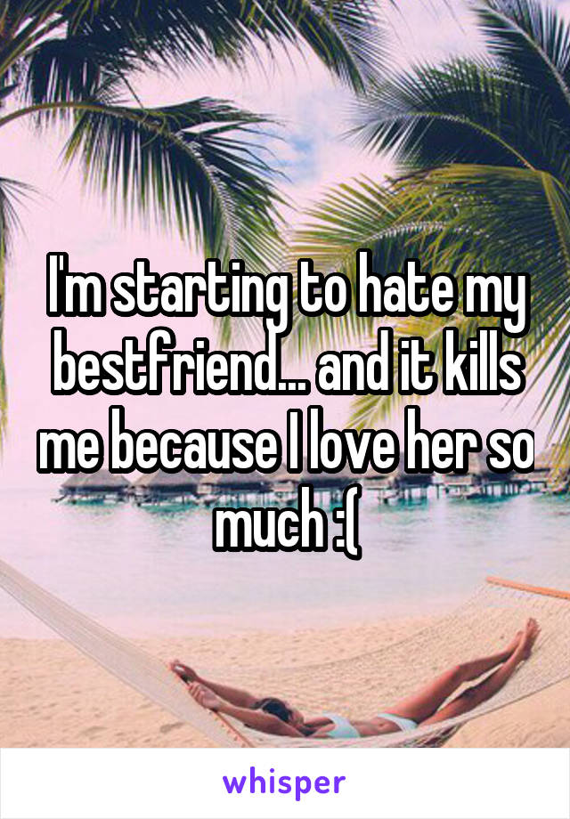 I'm starting to hate my bestfriend... and it kills me because I love her so much :(