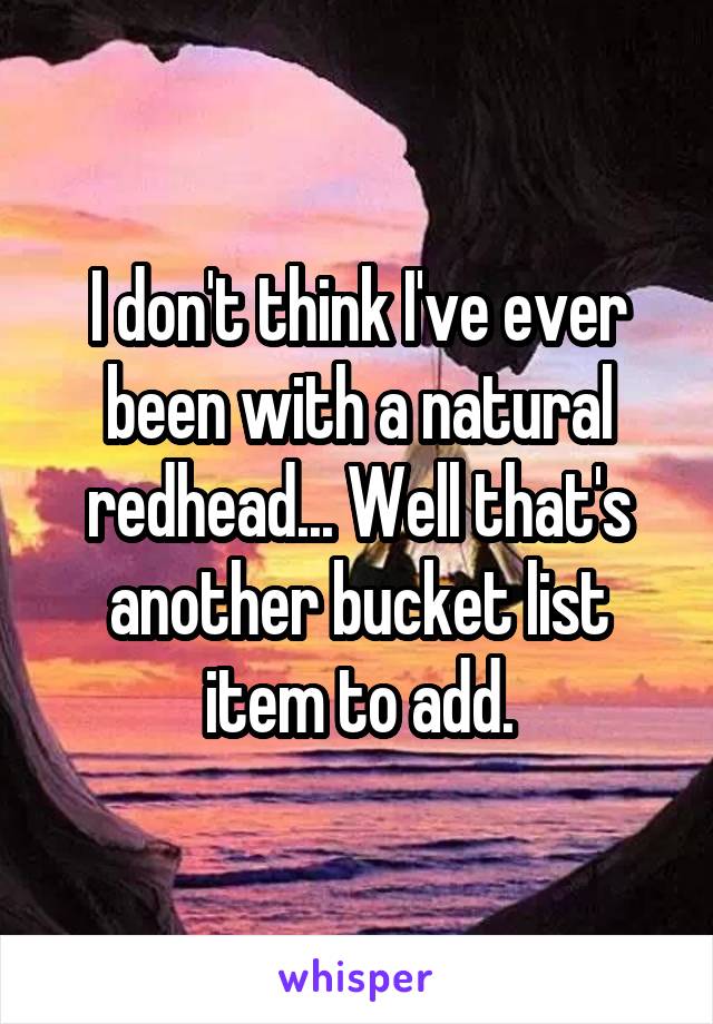 I don't think I've ever been with a natural redhead... Well that's another bucket list item to add.