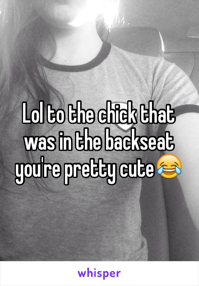 Lol to the chick that was in the backseat you're pretty cute😂