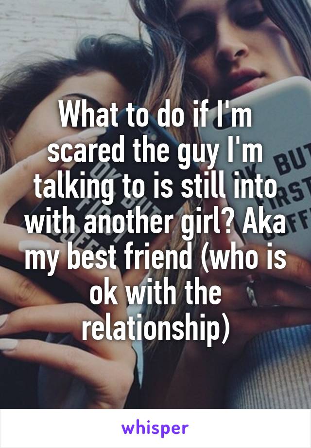 What to do if I'm scared the guy I'm talking to is still into with another girl? Aka my best friend (who is ok with the relationship)