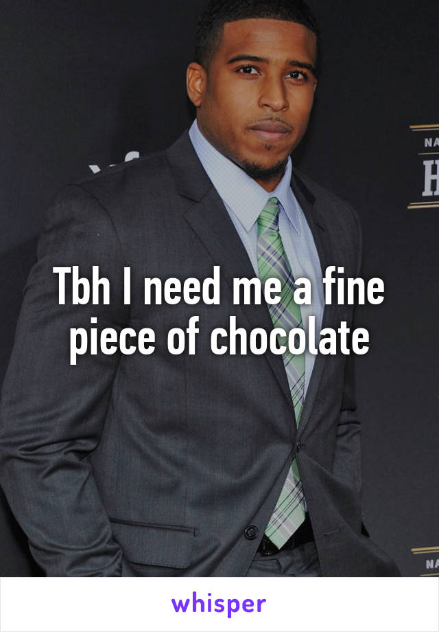 Tbh I need me a fine piece of chocolate