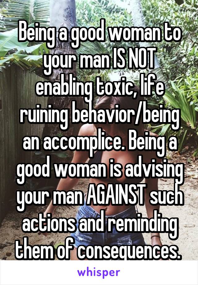 Being a good woman to your man IS NOT enabling toxic, life ruining behavior/being an accomplice. Being a good woman is advising your man AGAINST such actions and reminding them of consequences. 