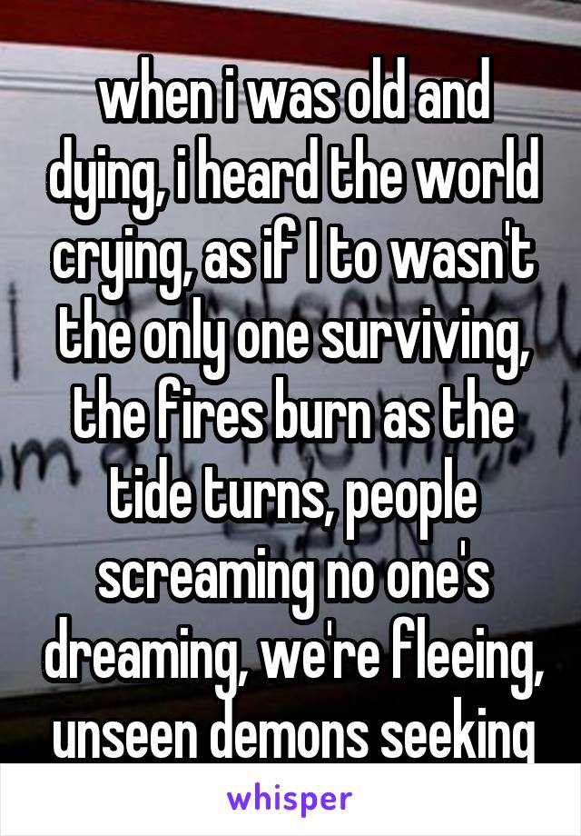 when i was old and dying, i heard the world crying, as if I to wasn't the only one surviving, the fires burn as the tide turns, people screaming no one's dreaming, we're fleeing, unseen demons seeking