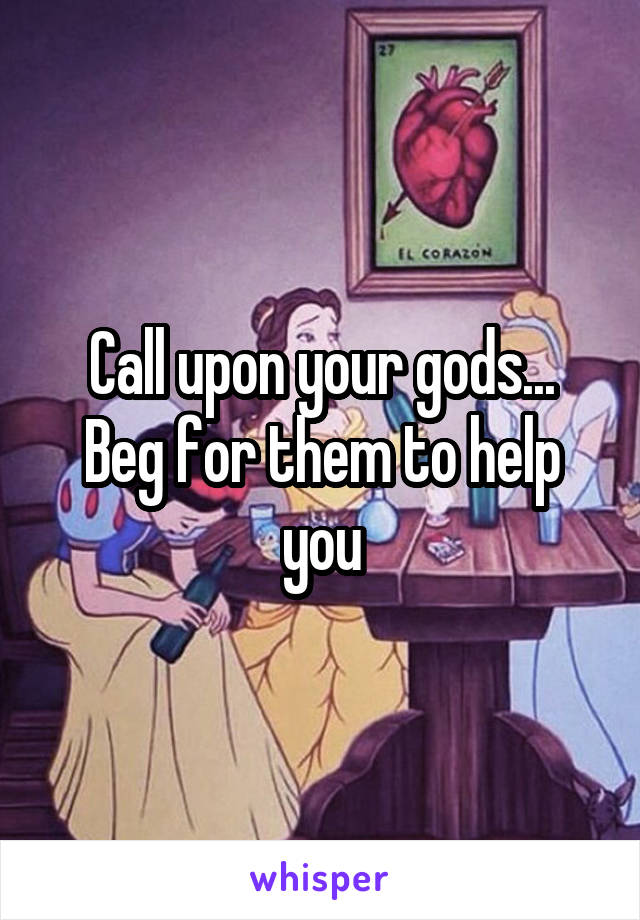 Call upon your gods...
Beg for them to help you