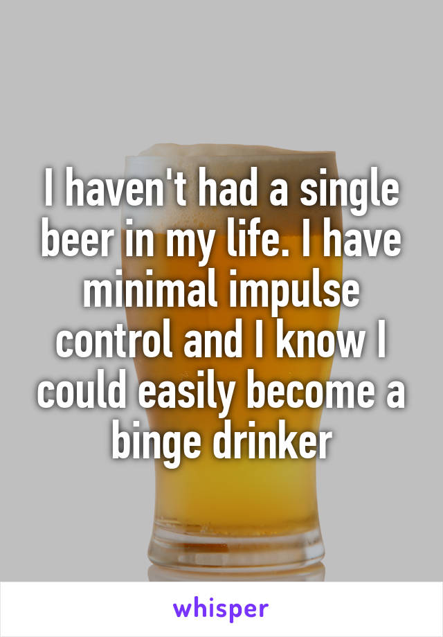 I haven't had a single beer in my life. I have minimal impulse control and I know I could easily become a binge drinker