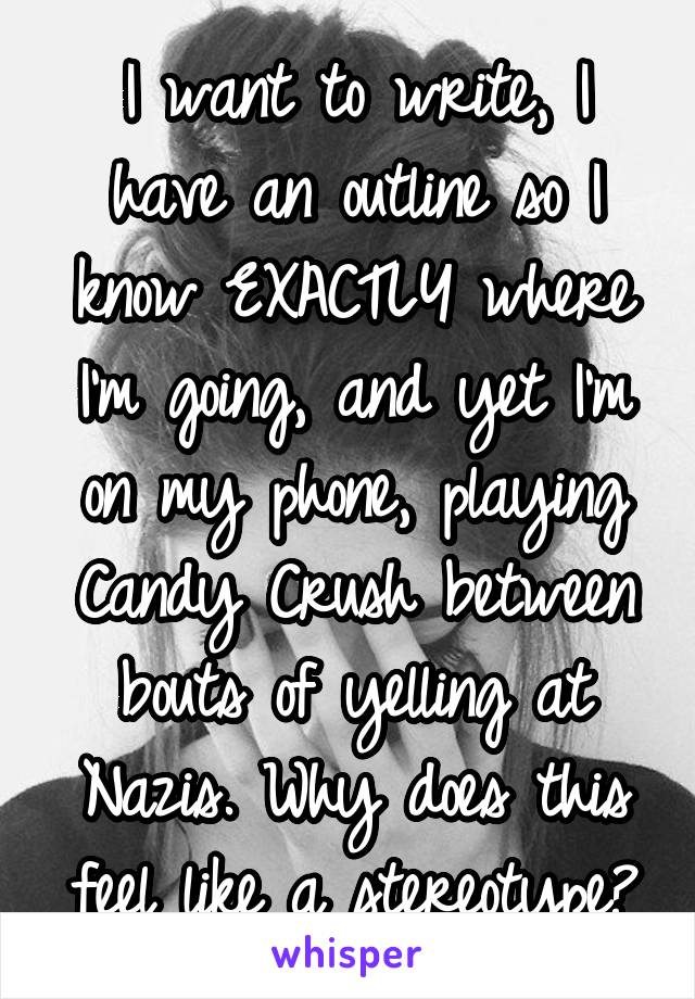 I want to write, I have an outline so I know EXACTLY where I'm going, and yet I'm on my phone, playing Candy Crush between bouts of yelling at Nazis. Why does this feel like a stereotype?