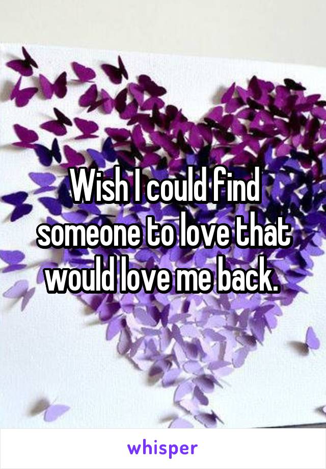 Wish I could find someone to love that would love me back. 