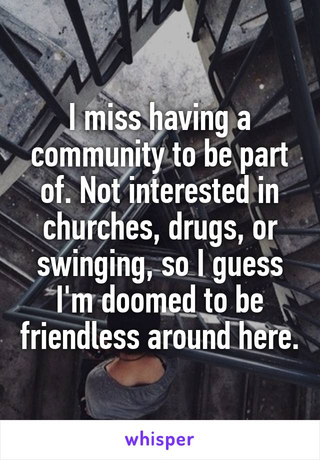 I miss having a community to be part of. Not interested in churches, drugs, or swinging, so I guess I'm doomed to be friendless around here.