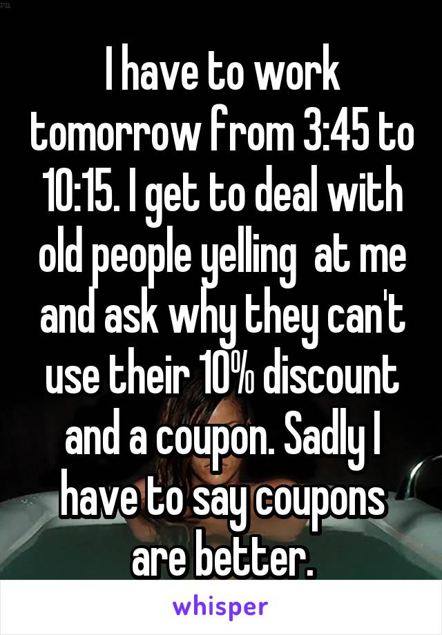 I have to work tomorrow from 3:45 to 10:15. I get to deal with old people yelling  at me and ask why they can't use their 10% discount and a coupon. Sadly I have to say coupons are better.