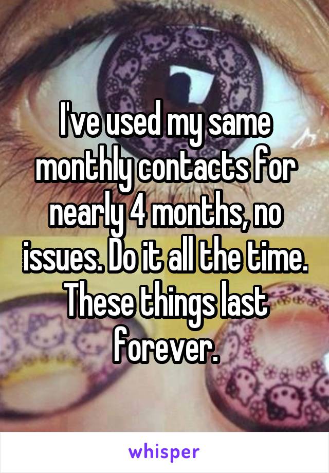 I've used my same monthly contacts for nearly 4 months, no issues. Do it all the time. These things last forever.