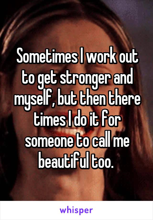 Sometimes I work out to get stronger and myself, but then there times I do it for someone to call me beautiful too. 