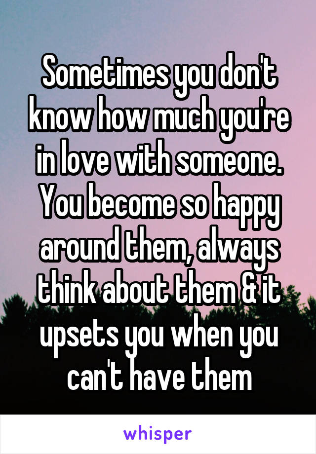 Sometimes you don't know how much you're in love with someone. You become so happy around them, always think about them & it upsets you when you can't have them